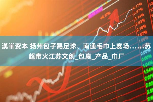 漢崋资本 扬州包子踢足球、南通毛巾上赛场……苏超带火江苏文创_包赢_产品_巾厂