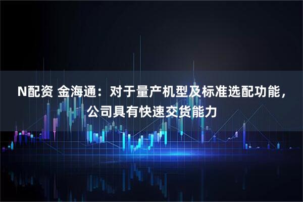 N配资 金海通：对于量产机型及标准选配功能，公司具有快速交货能力