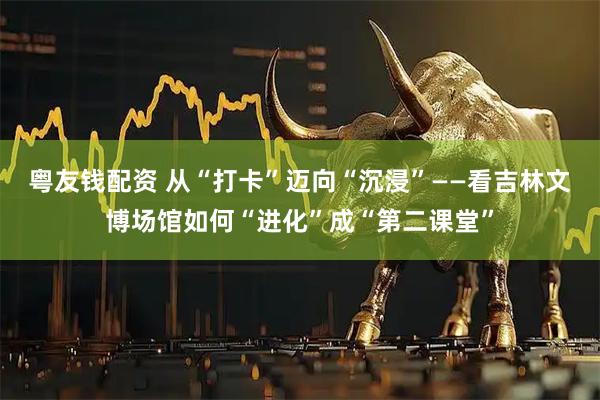 粤友钱配资 从“打卡”迈向“沉浸”——看吉林文博场馆如何“进化”成“第二课堂”
