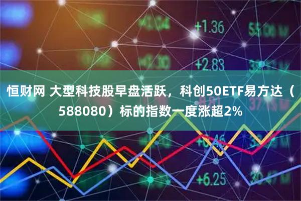 恒财网 大型科技股早盘活跃，科创50ETF易方达（588080）标的指数一度涨超2%