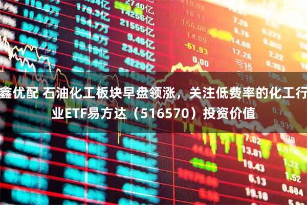 鑫优配 石油化工板块早盘领涨，关注低费率的化工行业ETF易方达（516570）投资价值